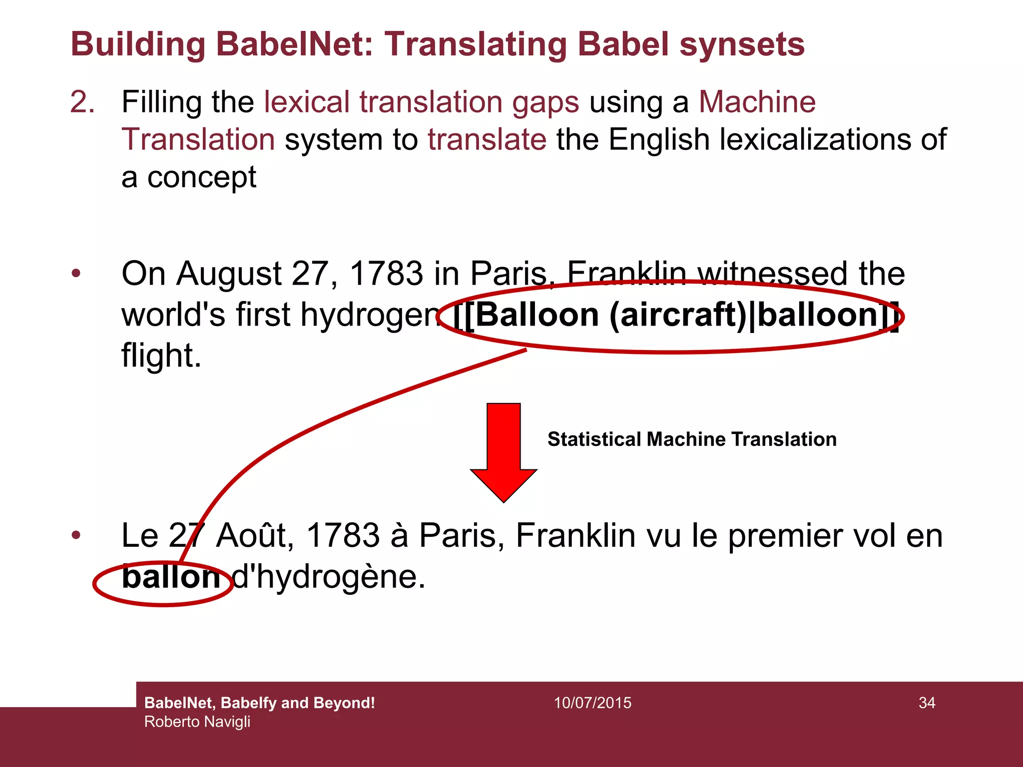 Building BabelNet: Translating Babel synsets
2. Filling the lexical translation gaps using a Machine
Translation system to translate the English lexicalizations of
a concept
• On August 27, 1783 in Paris, Franklin witnessed the
world's first hydrogen [[Balloon (aircraft)|balloon]]
flight.
• Le 27 Août, 1783 à Paris, Franklin vu le premier vol en
ballon d'hydrogène.
Statistical Machine Translation
3410/07/2015BabelNet, Babelfy and Beyond!
Roberto Navigli
 