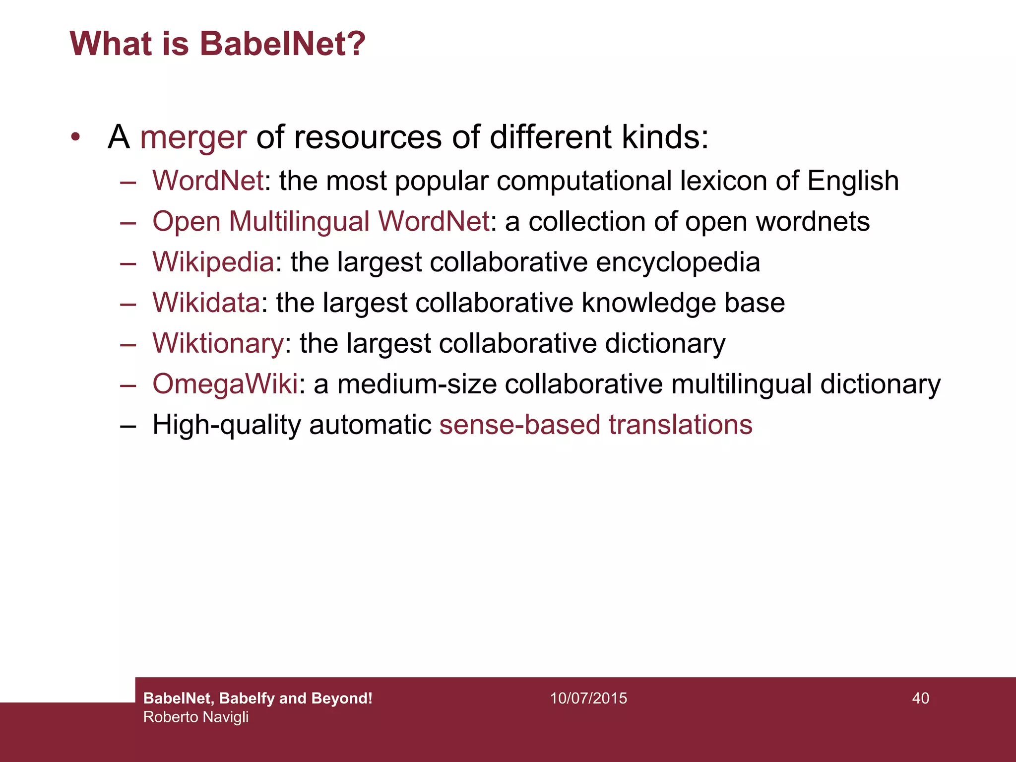 10/07/2015 40
What is BabelNet?
• A merger of resources of different kinds:
– WordNet: the most popular computational lexicon of English
– Open Multilingual WordNet: a collection of open wordnets
– Wikipedia: the largest collaborative encyclopedia
– Wikidata: the largest collaborative knowledge base
– Wiktionary: the largest collaborative dictionary
– OmegaWiki: a medium-size collaborative multilingual dictionary
– High-quality automatic sense-based translations
BabelNet, Babelfy and Beyond!
Roberto Navigli
 