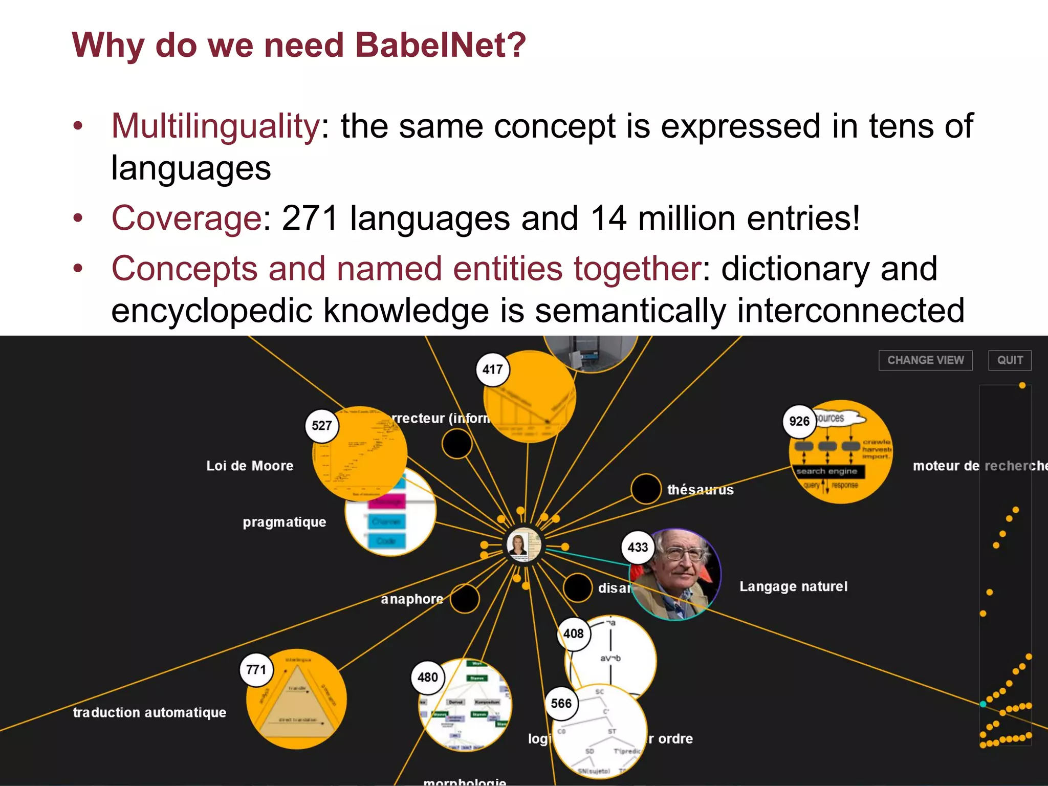 10/07/2015Multilingual Web Access – WWW 2015
Roberto Navigli
46
Why do we need BabelNet?
• Multilinguality: the same concept is expressed in tens of
languages
• Coverage: 271 languages and 14 million entries!
• Concepts and named entities together: dictionary and
encyclopedic knowledge is semantically interconnected
10/07/2015META Prize 2015: BabelNet
Roberto Navigli
46
 