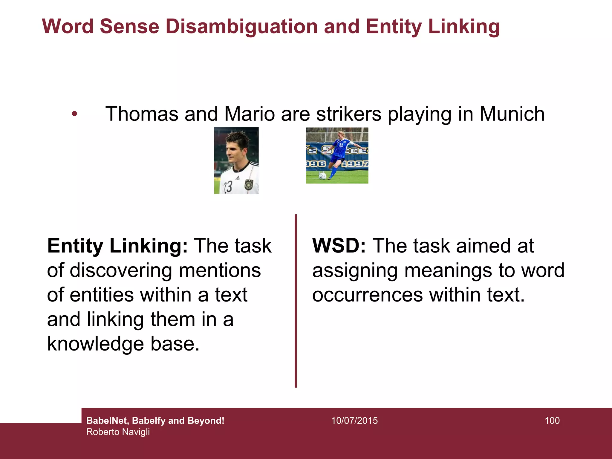 Word Sense Disambiguation and Entity Linking
• Thomas and Mario are strikers playing in Munich
Entity Linking: The task
of discovering mentions
of entities within a text
and linking them in a
knowledge base.
WSD: The task aimed at
assigning meanings to word
occurrences within text.
10010/07/2015BabelNet, Babelfy and Beyond!
Roberto Navigli
 