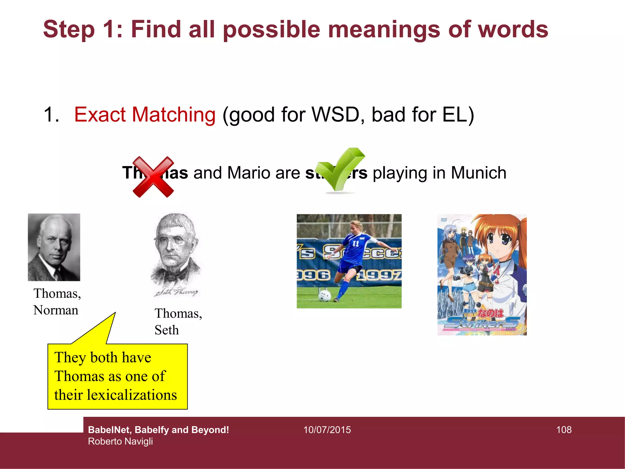 Step 1: Find all possible meanings of words
1. Exact Matching (good for WSD, bad for EL)
Thomas and Mario are strikers playing in Munich
Thomas,
Norman Thomas,
Seth
They both have
Thomas as one of
their lexicalizations
10810/07/2015BabelNet, Babelfy and Beyond!
Roberto Navigli
 