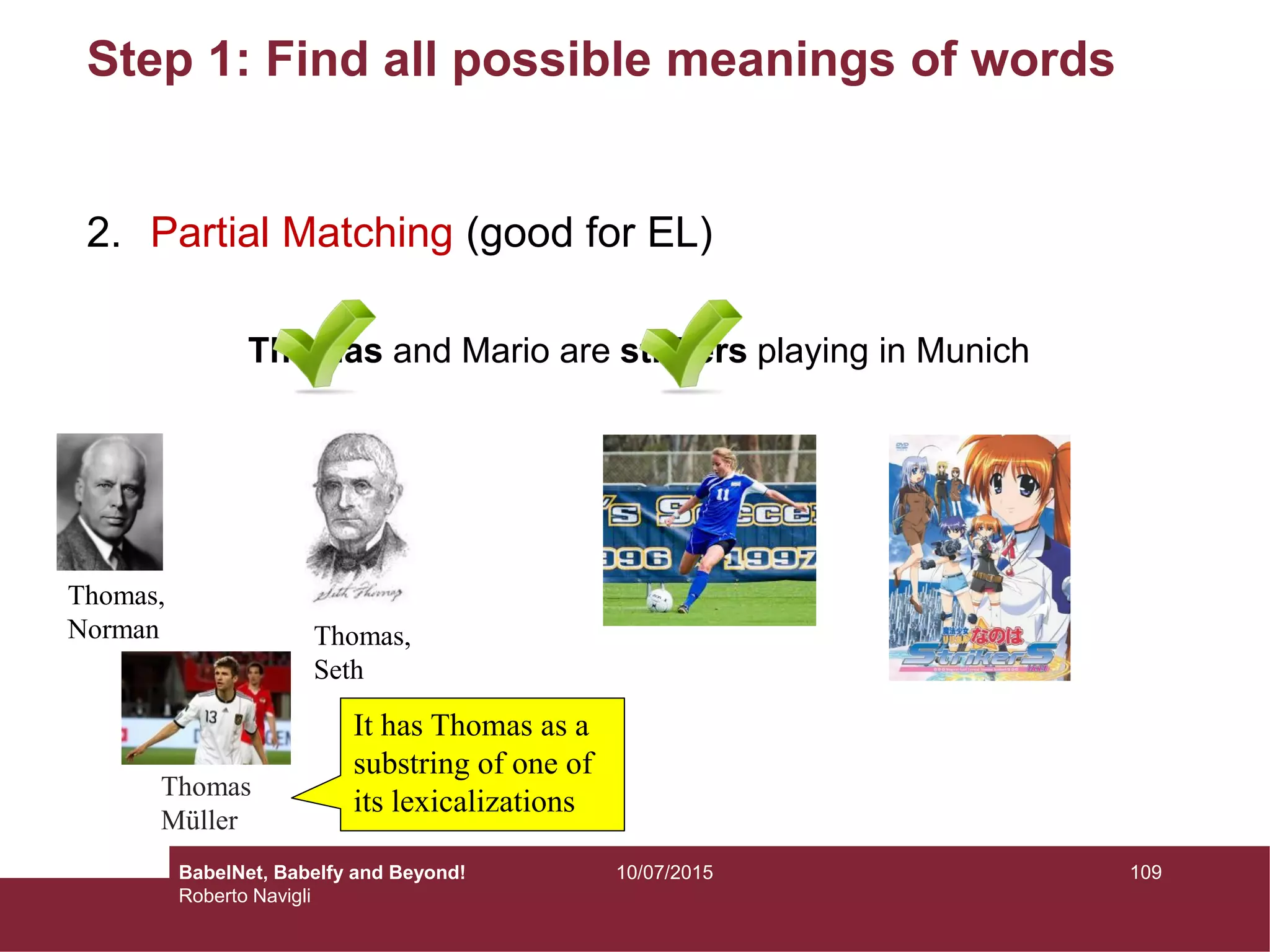 Step 1: Find all possible meanings of words
2. Partial Matching (good for EL)
Thomas and Mario are strikers playing in Munich
Thomas,
Norman Thomas,
Seth
Thomas
Müller
It has Thomas as a
substring of one of
its lexicalizations
10910/07/2015BabelNet, Babelfy and Beyond!
Roberto Navigli
 