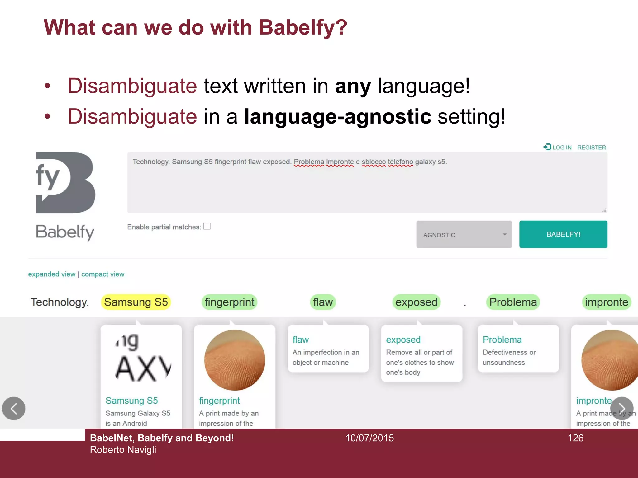 10/07/2015 126
What can we do with Babelfy?
• Disambiguate text written in any language!
• Disambiguate in a language-agnostic setting!
BabelNet, Babelfy and Beyond!
Roberto Navigli
 