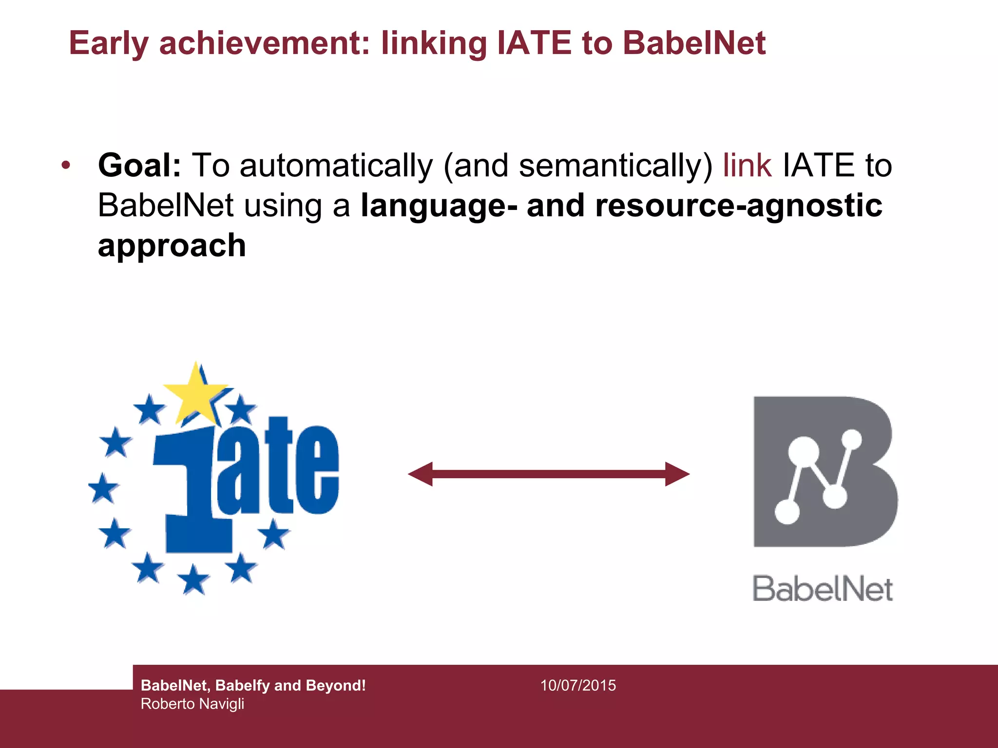 Early achievement: linking IATE to BabelNet
• Goal: To automatically (and semantically) link IATE to
BabelNet using a language- and resource-agnostic
approach
10/07/2015BabelNet, Babelfy and Beyond!
Roberto Navigli
 