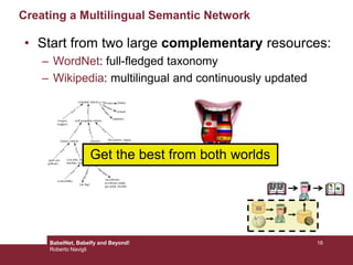 Creating a Multilingual Semantic Network
• Start from two large complementary resources:
– WordNet: full-fledged taxonomy
– Wikipedia: multilingual and continuously updated
{wheeled vehicle}
{self-propelled vehicle}
{motor vehicle} {tractor}
{car,auto, automobile,
machine, motorcar}
{convertible}
{air bag}
is-a
is-a
is-a
is-a
is-a
has-part
{golf cart,
golfcart}
is-a
{wagon,
waggon}
is-a
{accelerator,
accelerator pedal,
gas pedal, throttle}
has-part
{car window}
has-part
{locomotive, engine,
locomotive engine,
railway locomotive}
is-a
{brake}has-part
{wheel}
has-part
{splasher}
has-part
Get the best from both worlds
16BabelNet, Babelfy and Beyond!
Roberto Navigli
 