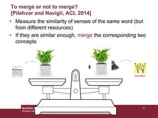 To merge or not to merge?
[Pilehvar and Navigli, ACL 2014]
• Measure the similarity of senses of the same word (but
from different resources)
• If they are similar enough, merge the corresponding two
concepts
WordNetplant#n#1plant#n#1
21BabelNet, Babelfy and Beyond!
Roberto Navigli
 