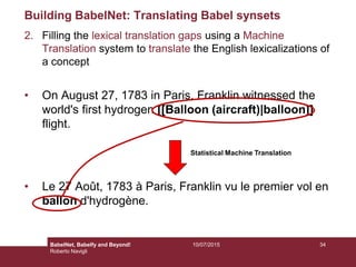 Building BabelNet: Translating Babel synsets
2. Filling the lexical translation gaps using a Machine
Translation system to translate the English lexicalizations of
a concept
• On August 27, 1783 in Paris, Franklin witnessed the
world's first hydrogen [[Balloon (aircraft)|balloon]]
flight.
• Le 27 Août, 1783 à Paris, Franklin vu le premier vol en
ballon d'hydrogène.
Statistical Machine Translation
3410/07/2015BabelNet, Babelfy and Beyond!
Roberto Navigli
 