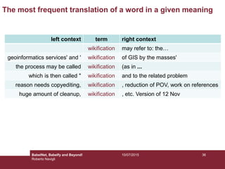 The most frequent translation of a word in a given meaning
left context term right context
wikification may refer to: the…
geoinformatics services' and ' wikification of GIS by the masses'
the process may be called wikification (as in ...
which is then called " wikification and to the related problem
reason needs copyediting, wikification , reduction of POV, work on references
huge amount of cleanup, wikification , etc. Version of 12 Nov
3610/07/2015BabelNet, Babelfy and Beyond!
Roberto Navigli
 