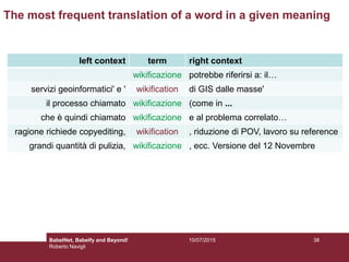 left context term right context
wikificazione potrebbe riferirsi a: il…
servizi geoinformatici' e ' wikification di GIS dalle masse'
il processo chiamato wikificazione (come in ...
che è quindi chiamato wikificazione e al problema correlato…
ragione richiede copyediting, wikification , riduzione di POV, lavoro su reference
grandi quantità di pulizia, wikificazione , ecc. Versione del 12 Novembre
The most frequent translation of a word in a given meaning
3810/07/2015BabelNet, Babelfy and Beyond!
Roberto Navigli
 