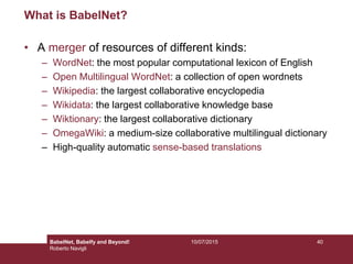 10/07/2015 40
What is BabelNet?
• A merger of resources of different kinds:
– WordNet: the most popular computational lexicon of English
– Open Multilingual WordNet: a collection of open wordnets
– Wikipedia: the largest collaborative encyclopedia
– Wikidata: the largest collaborative knowledge base
– Wiktionary: the largest collaborative dictionary
– OmegaWiki: a medium-size collaborative multilingual dictionary
– High-quality automatic sense-based translations
BabelNet, Babelfy and Beyond!
Roberto Navigli
 