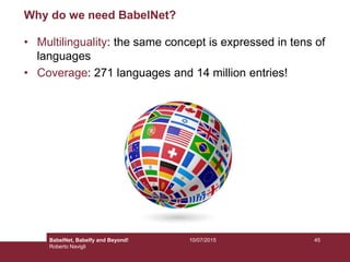 10/07/2015 45
Why do we need BabelNet?
• Multilinguality: the same concept is expressed in tens of
languages
• Coverage: 271 languages and 14 million entries!
BabelNet, Babelfy and Beyond!
Roberto Navigli
 