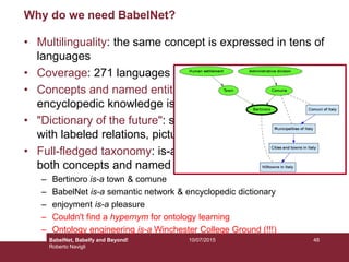 10/07/2015 48
Why do we need BabelNet?
• Multilinguality: the same concept is expressed in tens of
languages
• Coverage: 271 languages and 14 million entries!
• Concepts and named entities together: dictionary and
encyclopedic knowledge is semantically interconnected
• "Dictionary of the future": semantic network structure
with labeled relations, pictures, multilingual synsets
• Full-fledged taxonomy: is-a relations are available for
both concepts and named entities (Wikipedia Bitaxonomy)
– Bertinoro is-a town & comune
– BabelNet is-a semantic network & encyclopedic dictionary
– enjoyment is-a pleasure
– Couldn't find a hypernym for ontology learning
– Ontology engineering is-a Winchester College Ground (!!!)
BabelNet, Babelfy and Beyond!
Roberto Navigli
 