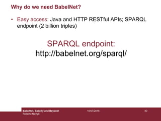 10/07/2015 50
Why do we need BabelNet?
• Easy access: Java and HTTP RESTful APIs; SPARQL
endpoint (2 billion triples)
SPARQL endpoint:
http://babelnet.org/sparql/
BabelNet, Babelfy and Beyond!
Roberto Navigli
 