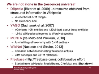We are not alone in the (resource) universe!
• DBpedia [Bizer et al. 2009] - a resource obtained from
structured information in Wikipedia
– «Describes 3.77M things»
– No dictionary side
• YAGO [Suchanek et al. 2007]
– «Contains 10M entities and 120M facts about these entities»
– Links Wikipedia categories to WordNet synsets
• MENTA [de Melo and Weikum, 2010]
– A «multilingual taxonomy with 5.4M entities»
• WikiNet [Nastase and Strube, 2013]
– Semantic network connecting Wikipedia entities
– «3M concepts and 38+M relations»
• Freebase (http://freebase.com): collaborative effort
– Started from Wikipedia, MusicBrainz, ChefMoz, etc. Shut down!
72BabelNet, Babelfy and Beyond!
Roberto Navigli
 
