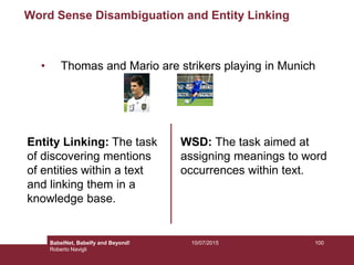 Word Sense Disambiguation and Entity Linking
• Thomas and Mario are strikers playing in Munich
Entity Linking: The task
of discovering mentions
of entities within a text
and linking them in a
knowledge base.
WSD: The task aimed at
assigning meanings to word
occurrences within text.
10010/07/2015BabelNet, Babelfy and Beyond!
Roberto Navigli
 