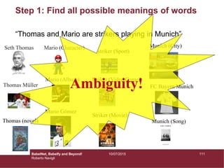 Step 1: Find all possible meanings of words
“Thomas and Mario are strikers playing in Munich”
Thomas (novel)
Seth Thomas
Thomas Müller
Mario Gómez
Mario (Album)
Mario (Character)
Striker (Movie)
Striker (Video Game)
striker (Sport)
Munich (City)
FC Bayern Munich
Munich (Song)
Ambiguity!
11110/07/2015BabelNet, Babelfy and Beyond!
Roberto Navigli
 
