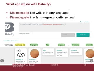 10/07/2015 126
What can we do with Babelfy?
• Disambiguate text written in any language!
• Disambiguate in a language-agnostic setting!
BabelNet, Babelfy and Beyond!
Roberto Navigli
 