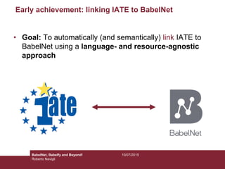 Early achievement: linking IATE to BabelNet
• Goal: To automatically (and semantically) link IATE to
BabelNet using a language- and resource-agnostic
approach
10/07/2015BabelNet, Babelfy and Beyond!
Roberto Navigli
 