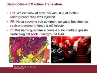 State-of-the-art Machine Translation
• EN: We can look at how this vast slug of molten
underground rock was injected.
• FR: Nous pouvons voir comment ce vaste bouchon de
rock underground fondu a été injecté.
• IT: Possiamo guardare a come è stato iniettato questo
vasto slug del rock underground fusa.
BabelNet, Babelfy and Beyond!
Roberto Navigli
 