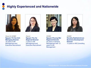 NavigosSearch - Executive Recruitment Solutions Provider 
Highly Experienced and Nationwide 
Hanoi & HCMC 
Nguyen Thi Van Anh 
Managing Director 
16 years in HR Management and Executive Recruitment 
Hanoi Nguyen Thu Ha Regional Director 7 years in HR Management and Executive Recruitment 
HCMC 
Nguyen Phuong Mai 
Regional Director 
20 years in General Management with 12 years in HR Management 
HCMC Revathy Radhakrishnan Business Development Director 12 years in HR Consulting  