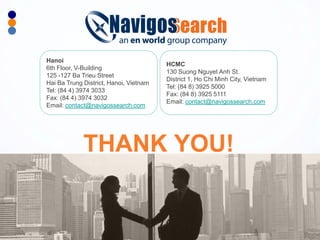 NavigosSearch - Executive Recruitment Solutions Provider 
THANK YOU! 
HCMC 130 Suong Nguyet Anh St. District 1, Ho Chi Minh City, Vietnam Tel: (84 8) 3925 5000 Fax: (84 8) 3925 5111 Email: contact@navigossearch.com 
Hanoi 
6th Floor, V-Building 125 -127 Ba Trieu Street Hai Ba Trung District, Hanoi, Vietnam Tel: (84 4) 3974 3033 Fax: (84 4) 3974 3032 Email: contact@navigossearch.com 