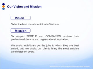 NavigosSearch - Executive Recruitment Solutions Provider 
To be the best recruitment firm in Vietnam. 
To support PEOPLE and COMPANIES achieve their professional dreams and organizational aspiration. 
We assist individuals get the jobs to which they are best suited, and we assist our clients bring the most suitable candidates on board. 
Our Vision and Mission 
Vision 
Mission  
