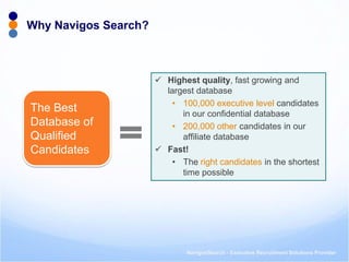 NavigosSearch - Executive Recruitment Solutions Provider 
Why Navigos Search? 
Highest quality, fast growing and largest database 
•100,000 executive level candidates in our confidential database 
•200,000 other candidates in our affiliate database 
Fast! 
•The right candidates in the shortest time possible 
The Best Database of Qualified Candidates  