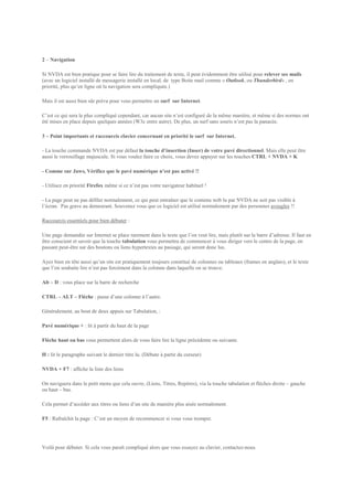 2 – Navigation

Si NVDA est bien pratique pour se faire lire du traitement de texte, il peut évidemment être utilisé pour relever ses mails
(avec un logiciel installé de messagerie installé en local, de type Boite mail comme « Outlook, ou Thunderbird« , en
priorité, plus qu’en ligne où la navigation sera compliquée.)

Mais il est aussi bien sûr prévu pour vous permettre un surf sur Internet.

C’est ce qui sera le plus compliqué cependant, car aucun site n’est configuré de la même manière, et même si des normes ont
été mises en place depuis quelques années (W3c entre autre). De plus, un surf sans souris n’est pas la panacée.

3 – Point importants et raccourcis clavier concernant en priorité le surf sur Internet.

- La touche commande NVDA est par défaut la touche d’insertion (Inser) de votre pavé directionnel. Mais elle peut être
aussi le verrouillage majuscule. Si vous voulez faire ce choix, vous devez appuyer sur les touches CTRL + NVDA + K

- Comme sur Jaws, Vérifiez que le pavé numérique n’est pas activé !!

- Utilisez en priorité Firefox même si ce n’est pas votre navigateur habituel !

- La page peut ne pas défiler normalement, ce qui peut entraîner que le contenu web lu par NVDA ne soit pas visible à
l’écran. Pas grave au demeurant. Souvenez vous que ce logiciel est utilisé normalement par des personnes aveugles !!

Raccourcis essentiels pour bien débuter :

Une page demandée sur Internet se place rarement dans le texte que l’on veut lire, mais plutôt sur la barre d’adresse. Il faut en
être conscient et savoir que la touche tabulation vous permettra de commencer à vous diriger vers le centre de la page, en
passant peut-être sur des boutons ou liens hypertextes au passage, qui seront donc lus.

Ayez bien en tête aussi qu’un site est pratiquement toujours constitué de colonnes ou tableaux (frames en anglais), et le texte
que l’on souhaite lire n’est pas forcément dans la colonne dans laquelle on se trouve.

Alt – D : vous place sur la barre de recherche

CTRL – ALT – Flèche : passe d’une colonne à l’autre.

Généralement, au bout de deux appuis sur Tabulation, :

Pavé numérique + : lit à partir du haut de la page

Flèche haut ou bas vous permettent alors de vous faire lire la ligne précédente ou suivante.

H : lit le paragraphe suivant le dernier titre lu. (Débute à partir du curseur)

NVDA + F7 : affiche la liste des liens

On naviguera dans le petit menu que cela ouvre, (Liens, Titres, Repères), via la touche tabulation et flèches droite – gauche
ou haut – bas.

Cela permet d’accéder aux titres ou liens d’un site de manière plus aisée normalement.

F5 : Rafraîchit la page : C’est un moyen de recommencer si vous vous tromper.




Voilà pour débuter. Si cela vous paraît compliqué alors que vous essayez au clavier, contactez-nous.
 