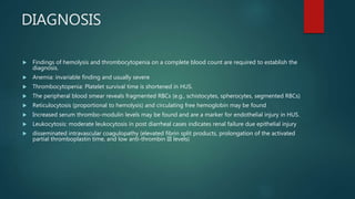 DIAGNOSIS
 Findings of hemolysis and thrombocytopenia on a complete blood count are required to establish the
diagnosis.
 Anemia: invariable finding and usually severe
 Thrombocytopenia: Platelet survival time is shortened in HUS.
 The peripheral blood smear reveals fragmented RBCs (e.g., schistocytes, spherocytes, segmented RBCs)
 Reticulocytosis (proportional to hemolysis) and circulating free hemoglobin may be found
 Increased serum thrombo-modulin levels may be found and are a marker for endothelial injury in HUS.
 Leukocytosis: moderate leukocytosis in post diarrheal cases indicates renal failure due epithelial injury
 disseminated intravascular coagulopathy (elevated fibrin split products, prolongation of the activated
partial thromboplastin time, and low anti-thrombin III levels)
 