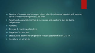  Because of intravascular hemolysis, direct bilirubin values are elevated with elevated
serum lactate dehydrogenase (LDH) level
 Renal function and electrolytes: a rise in urea and creatinine may be due to
dehydration
 Azotemia
 Elevated C-reactive protein level
 Negative Coombs’ test
 Stool culture positive for Shiga toxin–roducing Escherichia coli O157:H7
 Hematuria on urinalysis
 