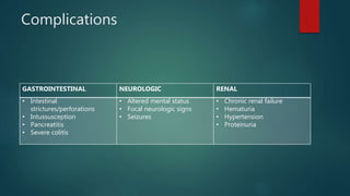 Complications
GASTROINTESTINAL NEUROLOGIC RENAL
• Intestinal
strictures/perforations
• Intussusception
• Pancreatitis
• Severe colitis
• Altered mental status
• Focal neurologic signs
• Seizures
• Chronic renal failure
• Hematuria
• Hypertension
• Proteinuria
 
