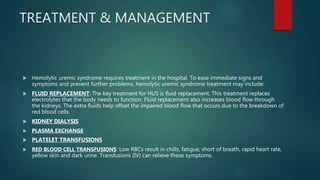 TREATMENT & MANAGEMENT
 Hemolytic uremic syndrome requires treatment in the hospital. To ease immediate signs and
symptoms and prevent further problems, hemolytic uremic syndrome treatment may include:
 FLUID REPLACEMENT: The key treatment for HUS is fluid replacement. This treatment replaces
electrolytes that the body needs to function. Fluid replacement also increases blood flow through
the kidneys. The extra fluids help offset the impaired blood flow that occurs due to the breakdown of
red blood cells.
 KIDNEY DIALYSIS
 PLASMA EXCHANGE
 PLATELET TRANSFUSIONS
 RED BLOOD CELL TRANSFUSIONS: Low RBCs result in chills, fatigue, short of breath, rapid heart rate,
yellow skin and dark urine. Transfusions (IV) can relieve these symptoms.
 