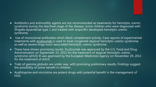  Antibiotics and antimotility agents are not recommended as treatments for hemolytic uremic
syndrome during the diarrheal stage of the disease. Some children who were diagnosed with
Shigella dysenteriae type 1 and treated with ampicillin developed hemolytic uremic
syndrome.
 Use of monoclonal antibodies which block complement activity. Case reports of experimental
treatments with eculizumab is used to treat congenital atypical hemolytic uremic syndrome,
as well as severe shiga-toxin associated hemolytic uremic syndrome.
 These have shown promising results. Eculizumab was approved by the U.S. Food and Drug
Administration on September 23, 2011 for the treatment of atypical hemolytic uremic
syndrome (aHUS) It was approved by the European Medicines Agency on November 29, 2011
for the treatment of aHUS.
 Trials of gamma globulin are under way, with promising preliminary results. Findings suggest
the possibility of some benefit in children.
 Azathioprine and vincristine are potent drugs with potential benefit in the management of
HUS.
 