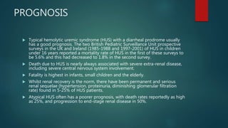 PROGNOSIS
 Typical hemolytic uremic syndrome (HUS) with a diarrheal prodrome usually
has a good prognosis. The two British Pediatric Surveillance Unit prospective
surveys in the UK and Ireland (1985-1988 and 1997-2001) of HUS in children
under 16 years reported a mortality rate of HUS in the first of these surveys to
be 5.6% and this had decreased to 1.8% in the second survey.
 Death due to HUS is nearly always associated with severe extra-renal disease,
including severe central nervous system involvement.
 Fatality is highest in infants, small children and the elderly.
 Whilst renal recovery is the norm, there have been permanent and serious
renal sequelae (hypertension, proteinuria, diminishing glomerular filtration
rate) found in 5-25% of HUS patients.
 Atypical HUS often has a poorer prognosis, with death rates reportedly as high
as 25%, and progression to end-stage renal disease in 50%.
 