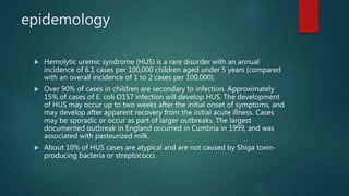 epidemology
 Hemolytic uremic syndrome (HUS) is a rare disorder with an annual
incidence of 6.1 cases per 100,000 children aged under 5 years (compared
with an overall incidence of 1 to 2 cases per 100,000).
 Over 90% of cases in children are secondary to infection. Approximately
15% of cases of E. coli O157 infection will develop HUS. The development
of HUS may occur up to two weeks after the initial onset of symptoms, and
may develop after apparent recovery from the initial acute illness. Cases
may be sporadic or occur as part of larger outbreaks. The largest
documented outbreak in England occurred in Cumbria in 1999, and was
associated with pasteurized milk.
 About 10% of HUS cases are atypical and are not caused by Shiga toxin-
producing bacteria or streptococci.
 