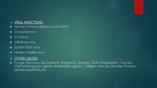  VIRAL INFECTIONS :
 Human immunodeficiency virus (HIV)
 Coxsackievirus
 Echovirus
 Influenza virus
 Epstein-Barr virus
 Herpes simplex virus
 OTHER CAUSES:
 Fungal infections, Vaccinations, Pregnancy, Quinine, Oral contraception, Cancers,
Chemotherapeutic agents, Antiplatelet agents, Collagen-vascular disorder, Primary
glomerulopathies, etc.
 