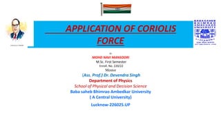 APPLICATION OF CORIOLIS
FORCE
BY
MOHD NAVI MANSOORI
M.Sc. First Semester
Enroll. No. 220/22
Mentor
(Ass. Prof.) Dr. Devendra Singh
Department of Physics
School of Physical and Decision Science
Baba saheb Bhimrao Ambedkar University
( A Central University)
Lucknow-226025.UP
 