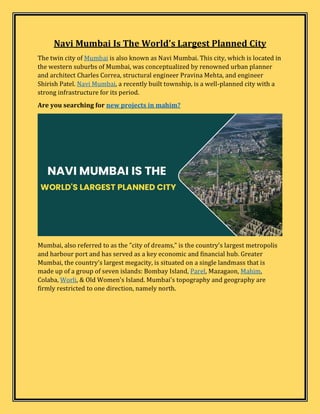 Navi Mumbai Is The World's Largest Planned City
The twin city of Mumbai is also known as Navi Mumbai. This city, which is located in
the western suburbs of Mumbai, was conceptualized by renowned urban planner
and architect Charles Correa, structural engineer Pravina Mehta, and engineer
Shirish Patel. Navi Mumbai, a recently built township, is a well-planned city with a
strong infrastructure for its period.
Are you searching for new projects in mahim?
Mumbai, also referred to as the "city of dreams," is the country's largest metropolis
and harbour port and has served as a key economic and financial hub. Greater
Mumbai, the country's largest megacity, is situated on a single landmass that is
made up of a group of seven islands: Bombay Island, Parel, Mazagaon, Mahim,
Colaba, Worli, & Old Women's Island. Mumbai's topography and geography are
firmly restricted to one direction, namely north.
 