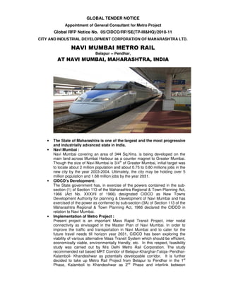 GLOBAL TENDER NOTICE
              Appointment of General Consultant for Metro Project
       Global RFP Notice No. 05/CIDCO/RP/SE(TP-III&HQ)/2010-11
CITY AND INDUSTRIAL DEVELOPMENT CORPORATION OF MAHARASHTRA LTD.

                 NAVI MUMBAI METRO RAIL
                                Belapur -- Pendhar,
         AT NAVI MUMBAI, MAHARASHTRA, INDIA




   •   The State of Maharashtra is one of the largest and the most progressive
       and industrially advanced state in India.
   •   Navi Mumbai :
       Navi Mumbai covering an area of 344 Sq.Kms. is being developed on the
       main land across Mumbai Harbour as a counter magnet to Greater Mumbai.
       Though the size of Navi Mumbai is 3/4th of Greater Mumbai, initial target was
       to locate about 2 million population and about 0.75 to 0.80 millions jobs in the
       new city by the year 2003-2004. Ultimately, the city may be holding over 5
       million population and 1.68 million jobs by the year 2031.
   •   CIDCO’s Development:
       The State government has, in exercise of the powers contained in the sub-
       section (1) of Section 113 of the Maharashtra Regional & Town Planning Act,
       1966 (Act No. XXXVII of 1966) designated CIDCO as New Towns
       Development Authority for planning & Development of Navi Mumbai and has
       exercised of the power as conferred by sub-section (3A) of Section 113 of the
       Maharashtra Regional & Town Planning Act, 1966 declared the CIDCO in
       relation to Navi Mumbai.
   •   Implementation of Metro Project :
       Present project is an important Mass Rapid Transit Project, inter nodal
       connectivity as envisaged in the Master Plan of Navi Mumbai. In order to
       improve the traffic and transportation in Navi Mumbai and to cater for the
       future travel needs till horizon year 2031, CIDCO has been exploring the
       viability of various alternative Mass Transit System which should be efficient,
       economically viable, environmentally friendly, etc. In this respect, feasibility
       study was carried out by M/s Delhi Metro Rail Corporation. The study
       recommended rail based MRT Corridor of Belapur-Kharghar-Taloja- Pendhar-
       Kalamboli- Khandeshwar as potentially developable corridor. It is further
       decided to take up Metro Rail Project from Belapur to Pendhar in the 1st
       Phase, Kalamboli to Khandeshwar as 2nd Phase and interlink between
 