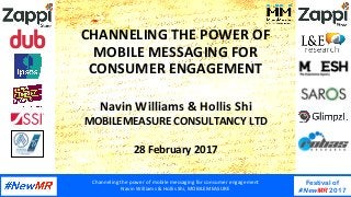 Channeling	the	power	of	mobile	messaging	for	consumer	engagement	
Navin	Williams	&	Hollis	Shi,	MOBILEMEASURE	
Festival of
#NewMR 2017
	
	
CHANNELING	THE	POWER	OF	
MOBILE	MESSAGING	FOR	
CONSUMER	ENGAGEMENT	
Navin	Williams	&	Hollis	Shi	
MOBILEMEASURE	CONSULTANCY	LTD	
	
28	February	2017	
 