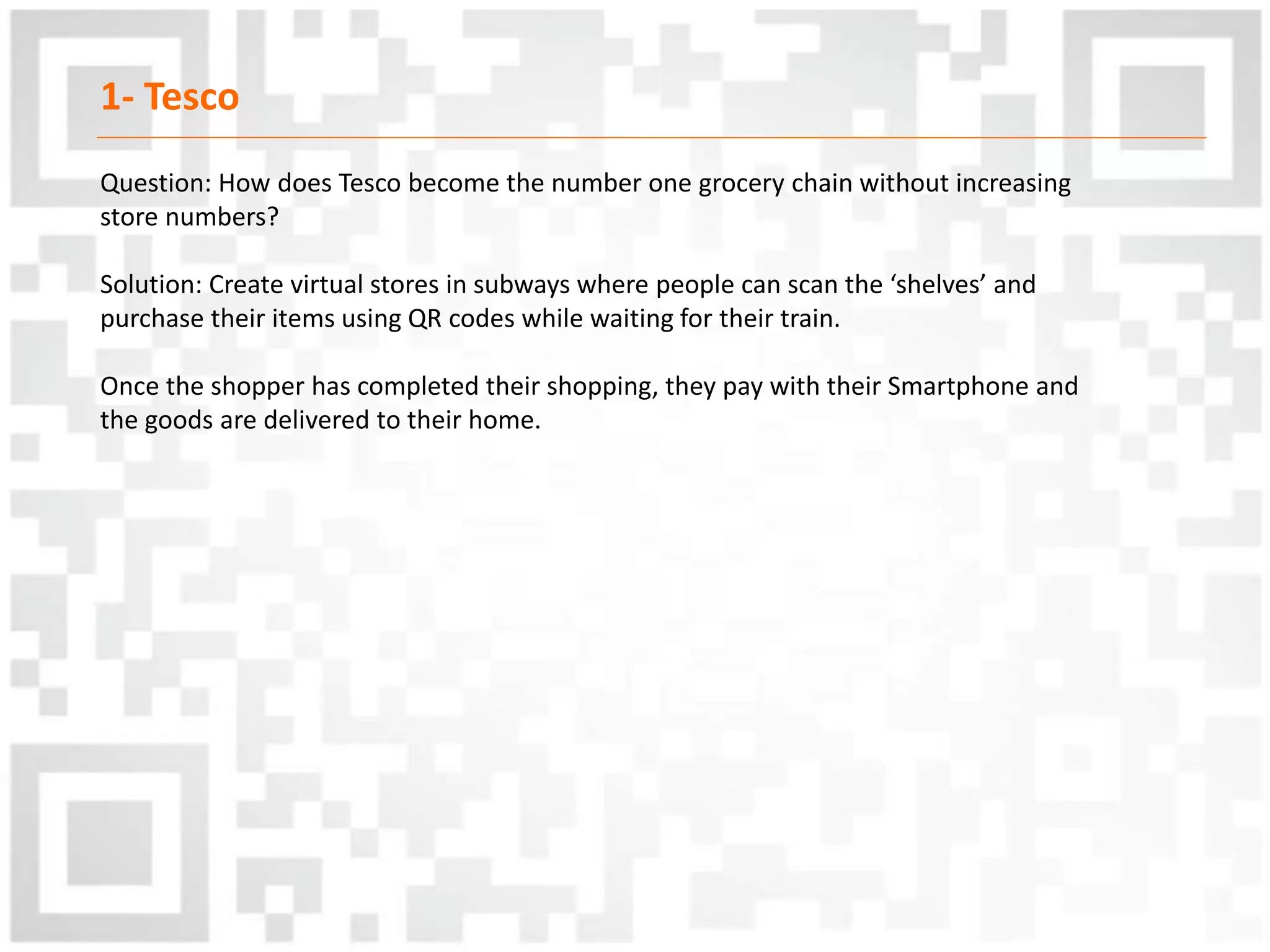 1- Tesco
Question: How does Tesco become the number one grocery chain without increasing
store numbers?
Solution: Create virtual stores in subways where people can scan the ‘shelves’ and
purchase their items using QR codes while waiting for their train.
Once the shopper has completed their shopping, they pay with their Smartphone and
the goods are delivered to their home.
 