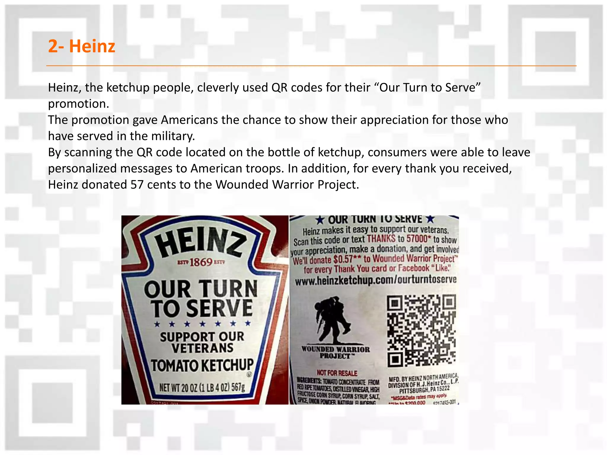 2- Heinz
Heinz, the ketchup people, cleverly used QR codes for their “Our Turn to Serve”
promotion.
The promotion gave Americans the chance to show their appreciation for those who
have served in the military.
By scanning the QR code located on the bottle of ketchup, consumers were able to leave
personalized messages to American troops. In addition, for every thank you received,
Heinz donated 57 cents to the Wounded Warrior Project.
 