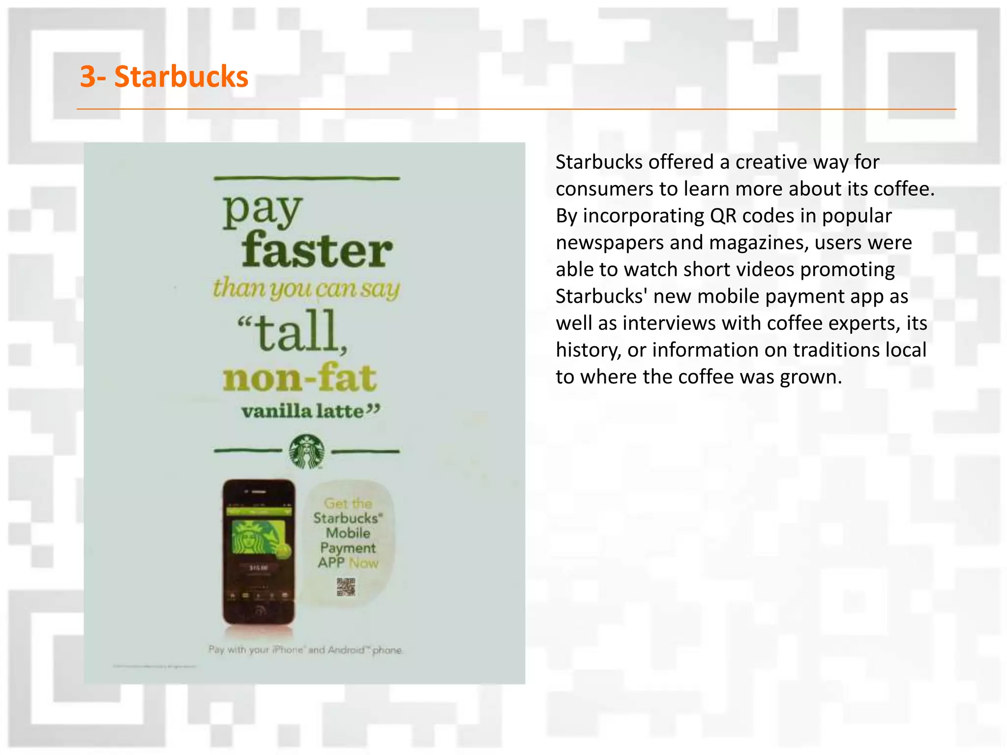 3- Starbucks
Starbucks offered a creative way for
consumers to learn more about its coffee.
By incorporating QR codes in popular
newspapers and magazines, users were
able to watch short videos promoting
Starbucks' new mobile payment app as
well as interviews with coffee experts, its
history, or information on traditions local
to where the coffee was grown.
 