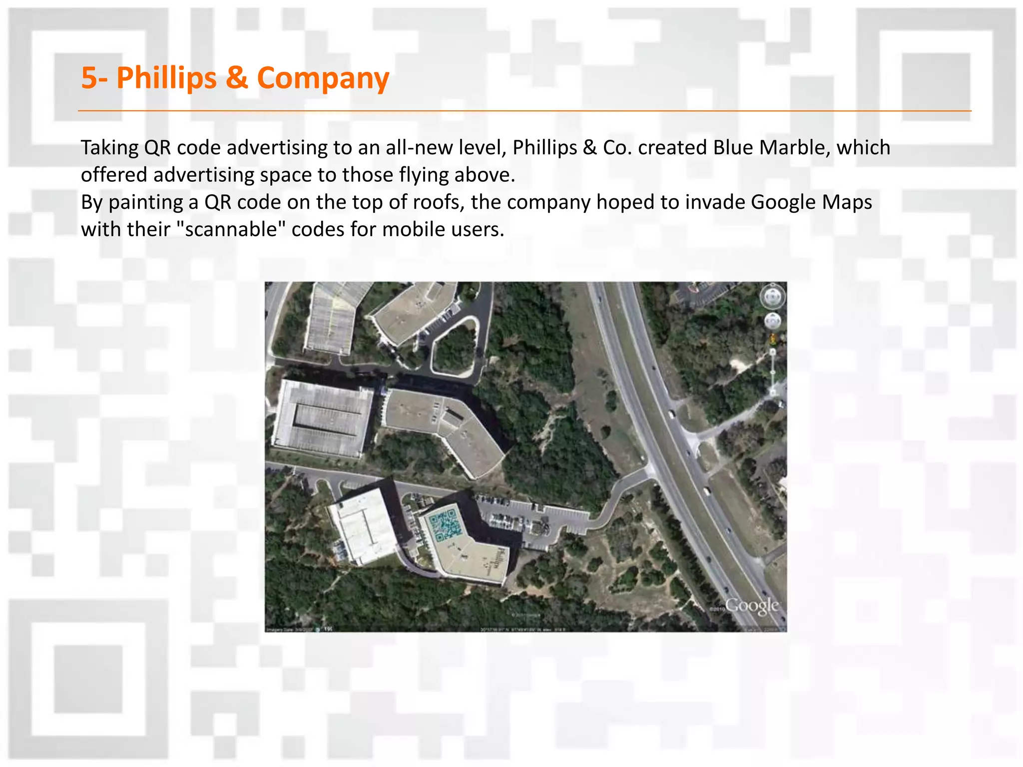 5- Phillips & Company
Taking QR code advertising to an all-new level, Phillips & Co. created Blue Marble, which
offered advertising space to those flying above.
By painting a QR code on the top of roofs, the company hoped to invade Google Maps
with their "scannable" codes for mobile users.
 