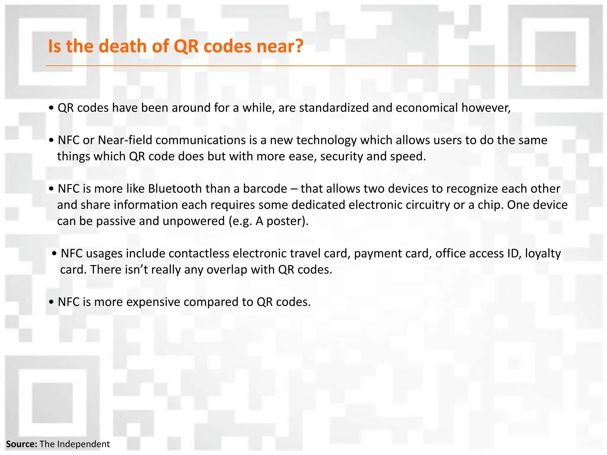 Is the death of QR codes near?
• QR codes have been around for a while, are standardized and economical however,
• NFC or Near-field communications is a new technology which allows users to do the same
things which QR code does but with more ease, security and speed.
• NFC is more like Bluetooth than a barcode – that allows two devices to recognize each other
and share information each requires some dedicated electronic circuitry or a chip. One device
can be passive and unpowered (e.g. A poster).
• NFC usages include contactless electronic travel card, payment card, office access ID, loyalty
card. There isn’t really any overlap with QR codes.
• NFC is more expensive compared to QR codes.
Source: The Independent
 