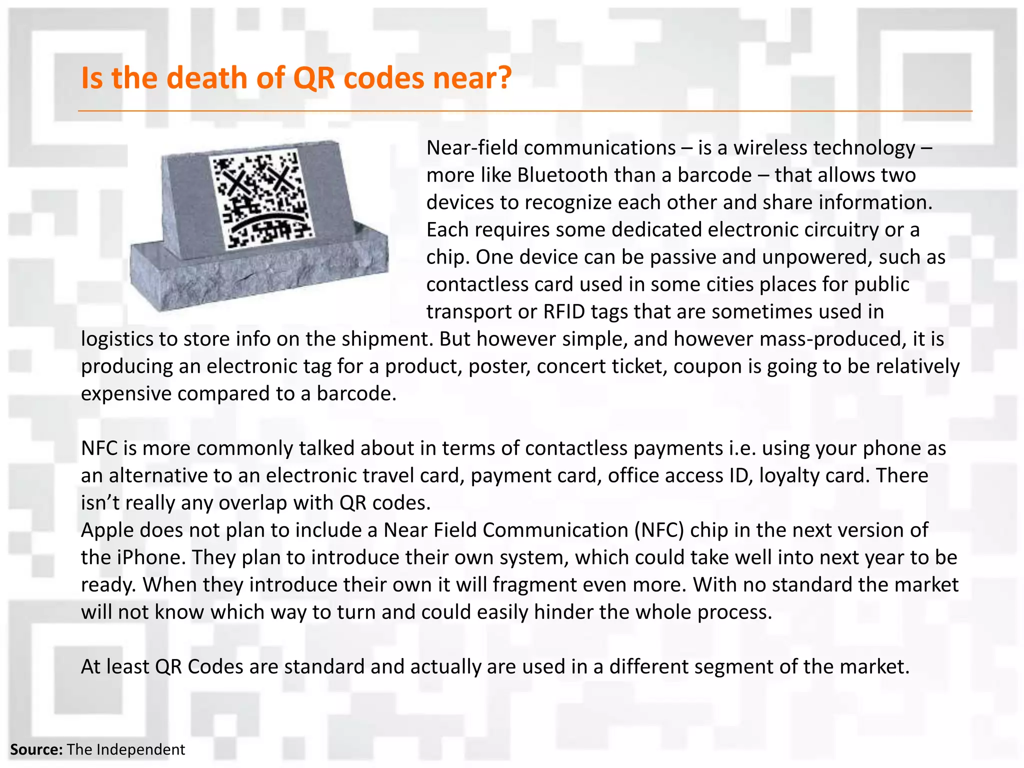 Is the death of QR codes near?
Near-field communications – is a wireless technology –
more like Bluetooth than a barcode – that allows two
devices to recognize each other and share information.
Each requires some dedicated electronic circuitry or a
chip. One device can be passive and unpowered, such as
contactless card used in some cities places for public
transport or RFID tags that are sometimes used in
logistics to store info on the shipment. But however simple, and however mass-produced, it is
producing an electronic tag for a product, poster, concert ticket, coupon is going to be relatively
expensive compared to a barcode.
NFC is more commonly talked about in terms of contactless payments i.e. using your phone as
an alternative to an electronic travel card, payment card, office access ID, loyalty card. There
isn’t really any overlap with QR codes.
Apple does not plan to include a Near Field Communication (NFC) chip in the next version of
the iPhone. They plan to introduce their own system, which could take well into next year to be
ready. When they introduce their own it will fragment even more. With no standard the market
will not know which way to turn and could easily hinder the whole process.
At least QR Codes are standard and actually are used in a different segment of the market.
Source: The Independent
 