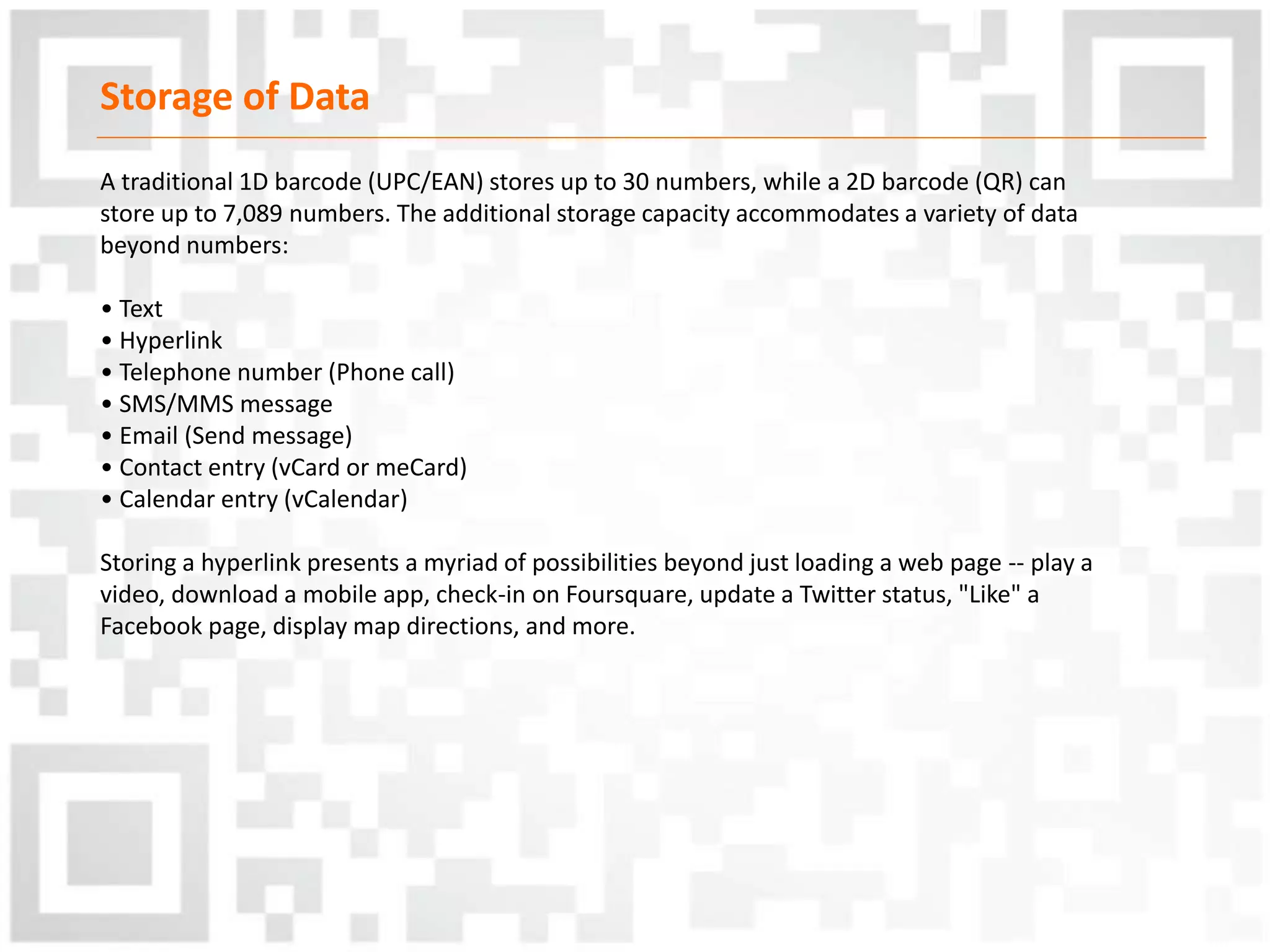 Storage of Data
A traditional 1D barcode (UPC/EAN) stores up to 30 numbers, while a 2D barcode (QR) can
store up to 7,089 numbers. The additional storage capacity accommodates a variety of data
beyond numbers:
• Text
• Hyperlink
• Telephone number (Phone call)
• SMS/MMS message
• Email (Send message)
• Contact entry (vCard or meCard)
• Calendar entry (vCalendar)
Storing a hyperlink presents a myriad of possibilities beyond just loading a web page -- play a
video, download a mobile app, check-in on Foursquare, update a Twitter status, "Like" a
Facebook page, display map directions, and more.
 