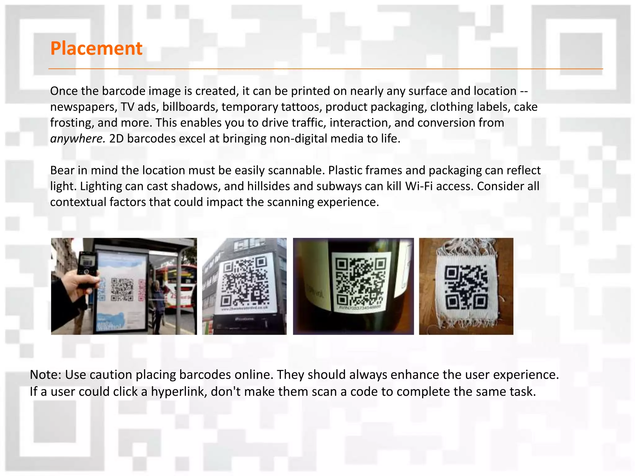 Placement
Once the barcode image is created, it can be printed on nearly any surface and location --
newspapers, TV ads, billboards, temporary tattoos, product packaging, clothing labels, cake
frosting, and more. This enables you to drive traffic, interaction, and conversion from
anywhere. 2D barcodes excel at bringing non-digital media to life.
Bear in mind the location must be easily scannable. Plastic frames and packaging can reflect
light. Lighting can cast shadows, and hillsides and subways can kill Wi-Fi access. Consider all
contextual factors that could impact the scanning experience.
Note: Use caution placing barcodes online. They should always enhance the user experience.
If a user could click a hyperlink, don't make them scan a code to complete the same task.
 