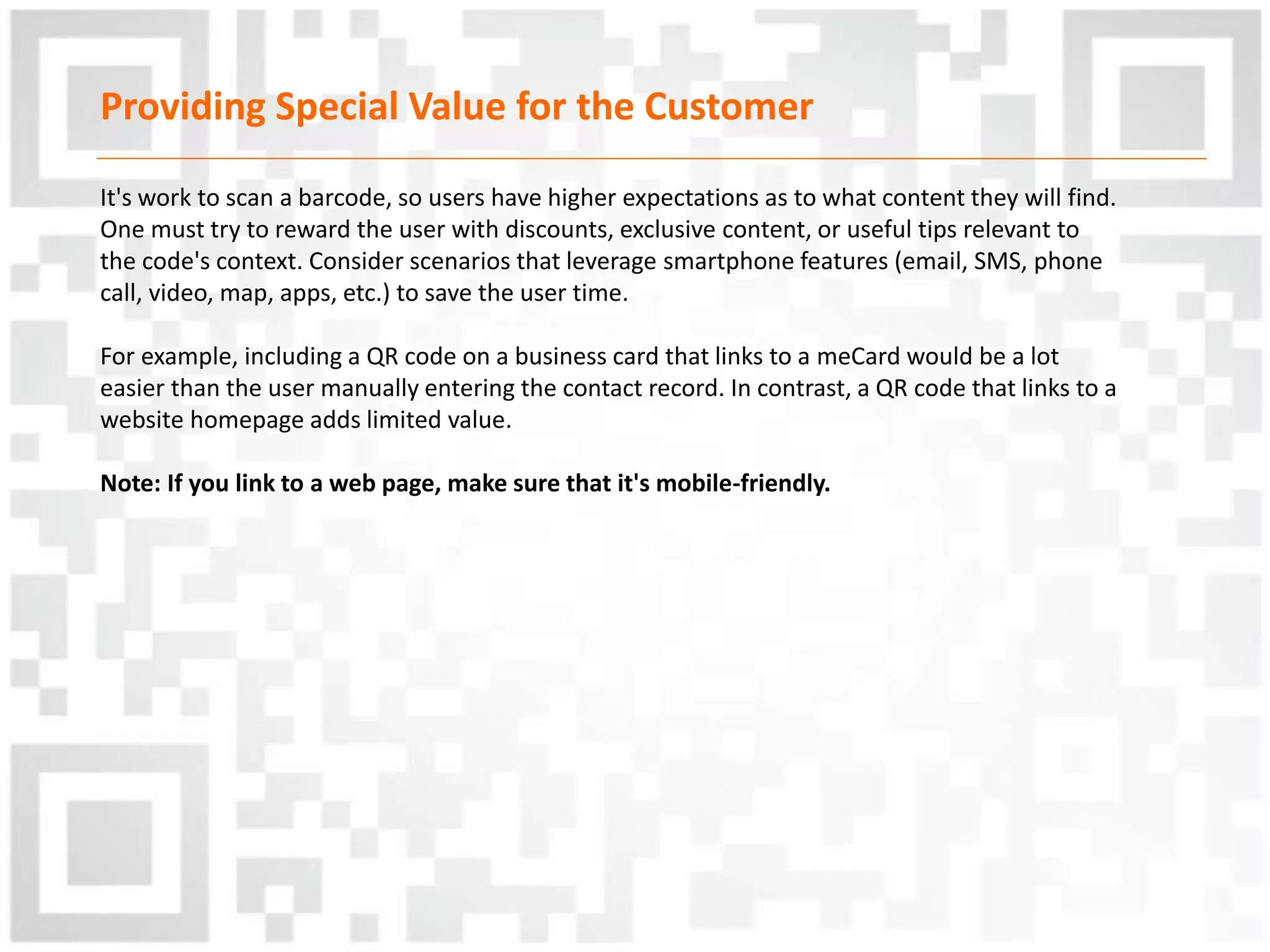Providing Special Value for the Customer
It's work to scan a barcode, so users have higher expectations as to what content they will find.
One must try to reward the user with discounts, exclusive content, or useful tips relevant to
the code's context. Consider scenarios that leverage smartphone features (email, SMS, phone
call, video, map, apps, etc.) to save the user time.
For example, including a QR code on a business card that links to a meCard would be a lot
easier than the user manually entering the contact record. In contrast, a QR code that links to a
website homepage adds limited value.
Note: If you link to a web page, make sure that it's mobile-friendly.
 