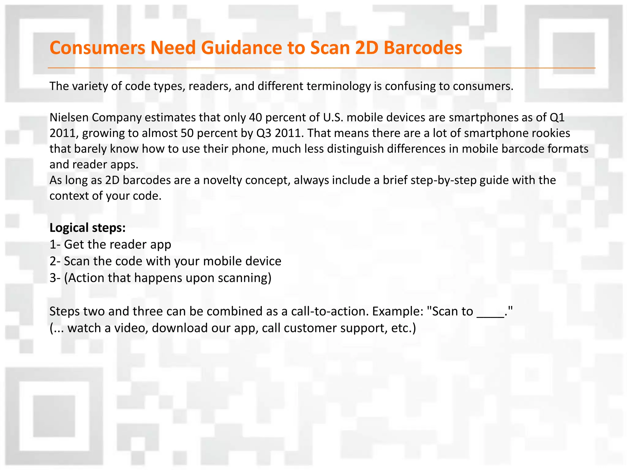 Consumers Need Guidance to Scan 2D Barcodes
The variety of code types, readers, and different terminology is confusing to consumers.
Nielsen Company estimates that only 40 percent of U.S. mobile devices are smartphones as of Q1
2011, growing to almost 50 percent by Q3 2011. That means there are a lot of smartphone rookies
that barely know how to use their phone, much less distinguish differences in mobile barcode formats
and reader apps.
As long as 2D barcodes are a novelty concept, always include a brief step-by-step guide with the
context of your code.
Logical steps:
1- Get the reader app
2- Scan the code with your mobile device
3- (Action that happens upon scanning)
Steps two and three can be combined as a call-to-action. Example: "Scan to ____."
(... watch a video, download our app, call customer support, etc.)
 